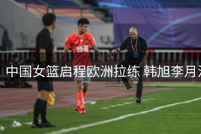 中国女篮启程欧洲拉练 韩旭李月汝将最后时刻会合
