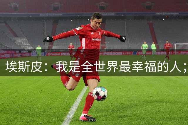 埃斯皮：我是全世界最幸福的人；进球后我不敢相信那是我进的