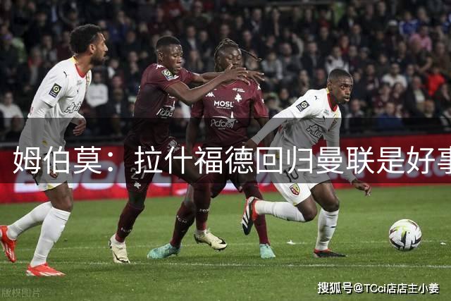 姆伯莫：拉什福德回归曼联是好事；B费的传球能力堪称顶尖
