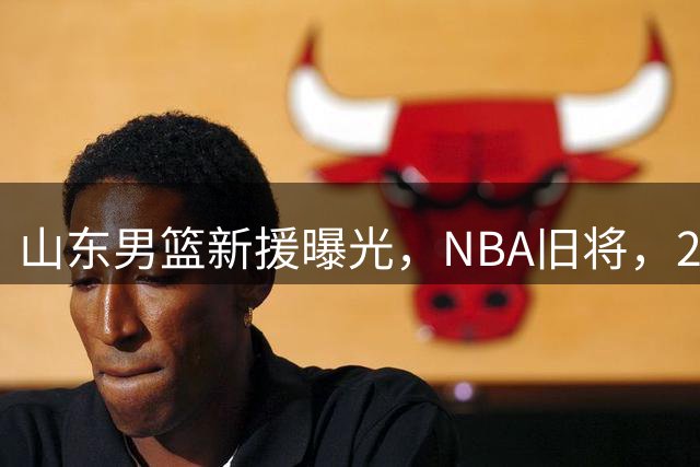 山东男篮新援曝光，NBA旧将，2米03，高个多面手，曾效力猛龙绿军