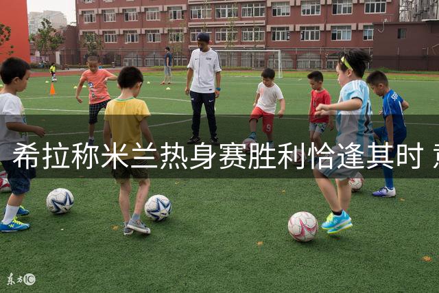 希拉称米兰热身赛胜利恰逢其时 意甲备战已就绪