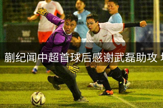 蒯纪闻中超首球后感谢武磊助攻 坦言需提升体能状态
