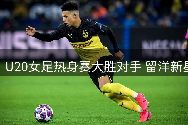 U20女足热身赛大胜对手 留洋新星魏祥鑫获欧塞尔队友力挺